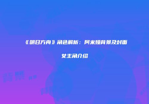 《明日方舟》角色解析：阿米娅背景及封面女主角介绍