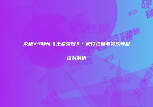 荣耀V9畅玩《王者荣耀》：硬件性能与贵族等级福利解析