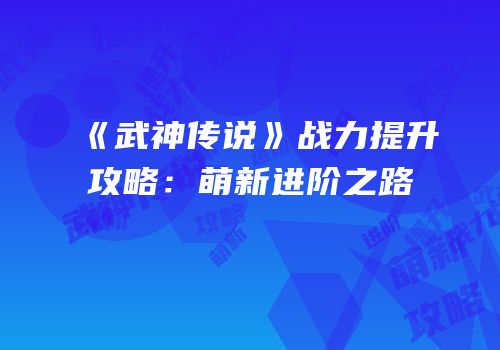 《武神传说》战力提升攻略：萌新进阶之路