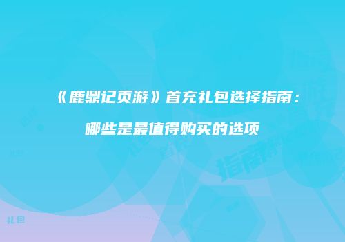 《鹿鼎记页游》首充礼包选择指南:哪些是最值得购买的选项