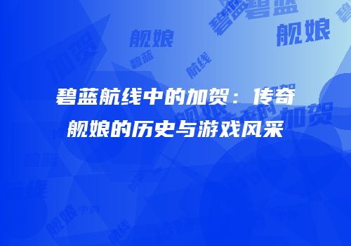 碧蓝航线中的加贺：传奇舰娘的历史与游戏风采