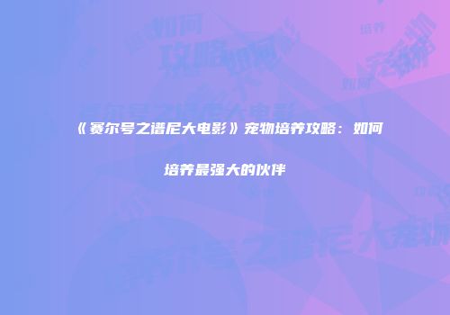 《赛尔号之谱尼大电影》宠物培养攻略：如何培养最强大的伙伴