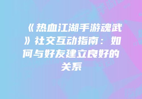 《热血江湖手游魂武》社交互动指南：如何与好友建立良好的关系