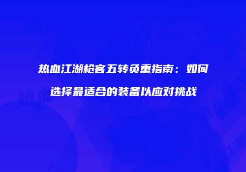 热血江湖枪客五转负重指南:如何选择最适合的装备以应对挑战