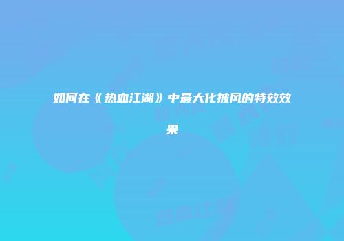 如何在《热血江湖》中最大化披风的特效效果