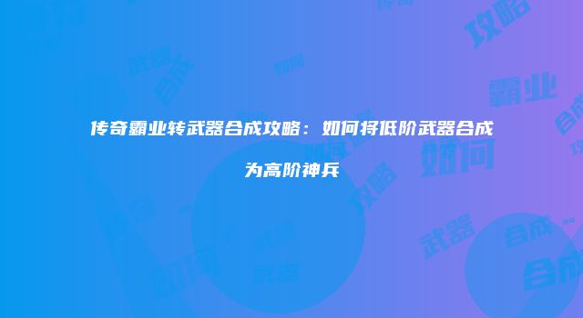 传奇霸业转武器合成攻略:如何将低阶武器合成为高阶神兵