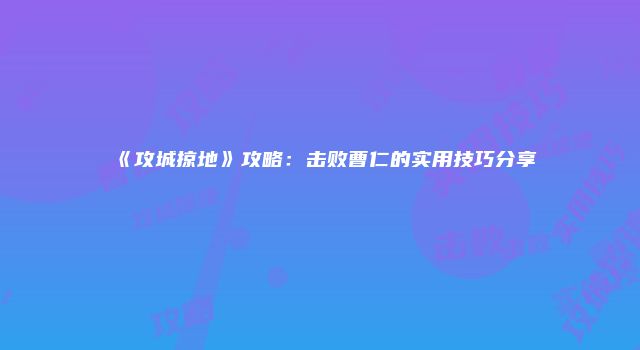 《攻城掠地》攻略：击败曹仁的实用技巧分享