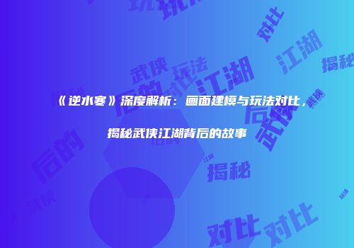 《逆水寒》深度解析：画面建模与玩法对比，揭秘武侠江湖背后的故事