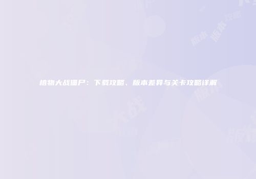 植物大战僵尸：下载攻略、版本差异与关卡攻略详解