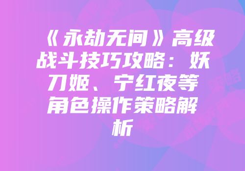 《永劫无间》高级战斗技巧攻略：妖刀姬、宁红夜等角色操作策略解析