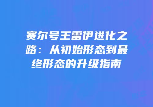 赛尔号王雷伊进化之路：从初始形态到最终形态的升级指南
