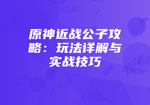 原神近战公子攻略：玩法详解与实战技巧