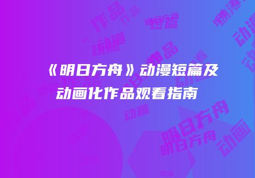 《明日方舟》动漫短篇及动画化作品观看指南