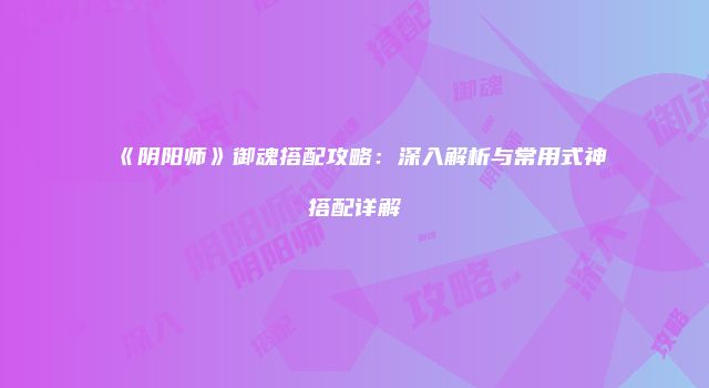 《阴阳师》御魂搭配攻略：深入解析与常用式神搭配详解