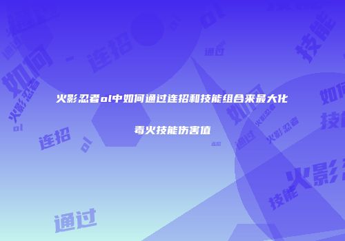 火影忍者ol中如何通过连招和技能组合来最大化毒火技能伤害值