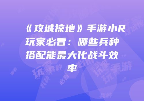 《攻城掠地》手游小R玩家必看：哪些兵种搭配能最大化战斗效率