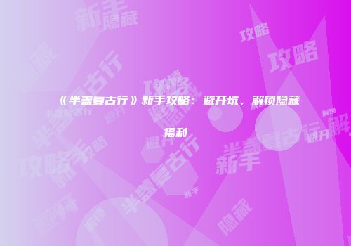 《半盏复古行》新手攻略：避开坑，解锁隐藏福利