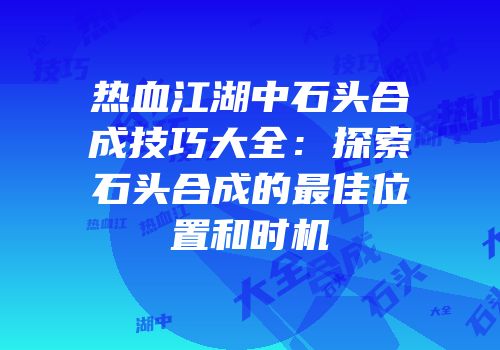 热血江湖中石头合成技巧大全：探索石头合成的最佳位置和时机