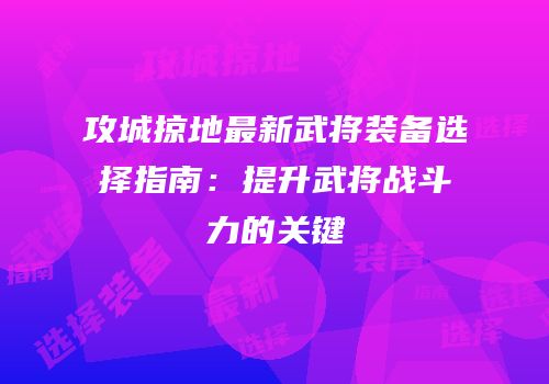 攻城掠地最新武将装备选择指南：提升武将战斗力的关键