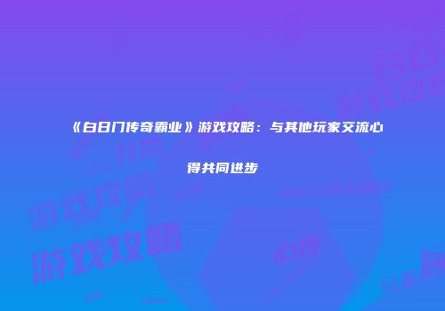 《白日门传奇霸业》游戏攻略：与其他玩家交流心得共同进步