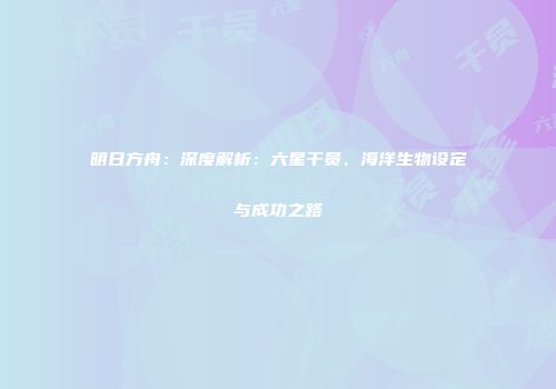 明日方舟：深度解析：六星干员、海洋生物设定与成功之路