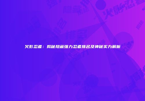 火影忍者：揭秘隐藏强力忍者排名及神秘实力解析