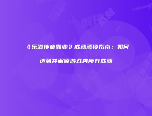 《乐嘟传奇霸业》成就解锁指南：如何达到并解锁游戏内所有成就