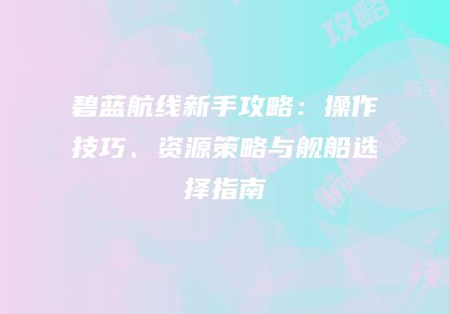 碧蓝航线新手攻略：操作技巧、资源策略与舰船选择指南