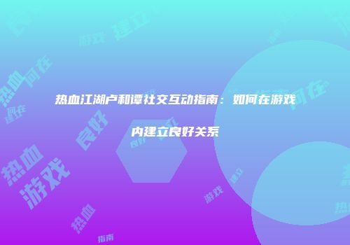 热血江湖卢和谭社交互动指南：如何在游戏内建立良好关系