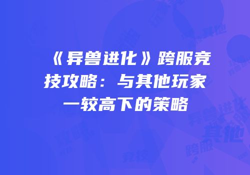 《异兽进化》跨服竞技攻略：与其他玩家一较高下的策略
