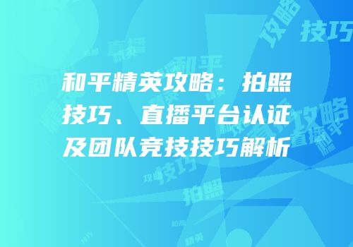 和平精英攻略：拍照技巧、直播平台认证及团队竞技技巧解析