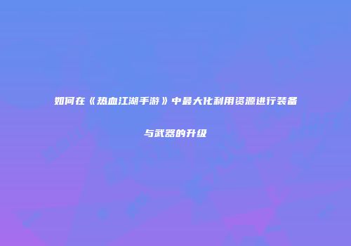 如何在《热血江湖手游》中最大化利用资源进行装备与武器的升级