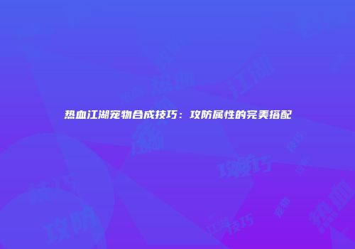 热血江湖宠物合成技巧：攻防属性的完美搭配