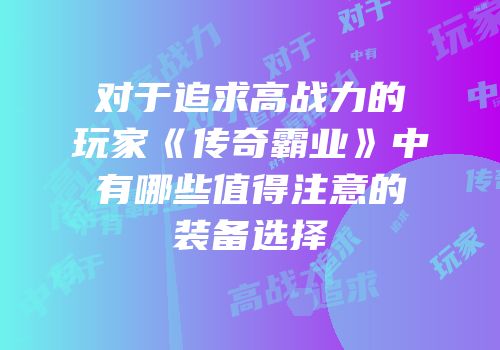 对于追求高战力的玩家《传奇霸业》中有哪些值得注意的装备选择