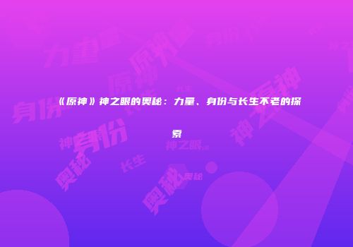 《原神》神之眼的奥秘：力量、身份与长生不老的探索