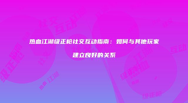 热血江湖级正枪社交互动指南：如何与其他玩家建立良好的关系
