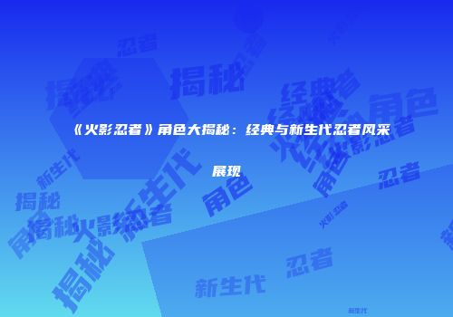 《火影忍者》角色大揭秘：经典与新生代忍者风采展现