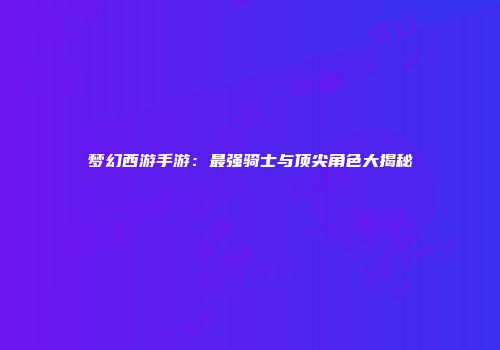 梦幻西游手游：最强骑士与顶尖角色大揭秘