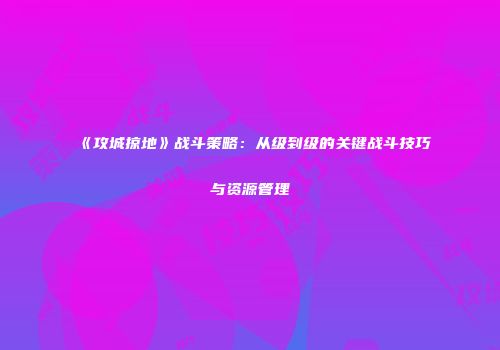 《攻城掠地》战斗策略：从级到级的关键战斗技巧与资源管理