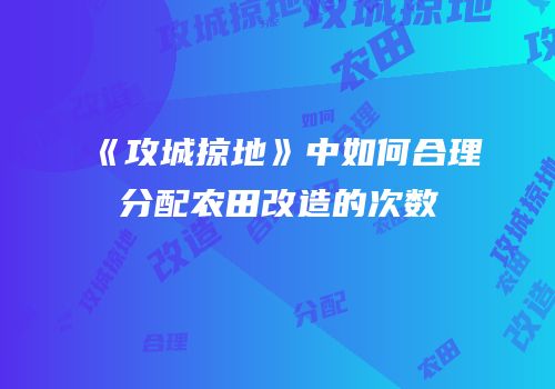 《攻城掠地》中如何合理分配农田改造的次数