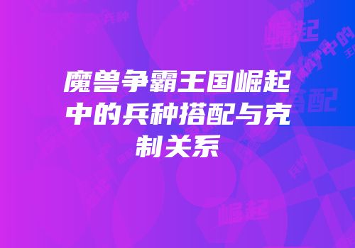 魔兽争霸王国崛起中的兵种搭配与克制关系