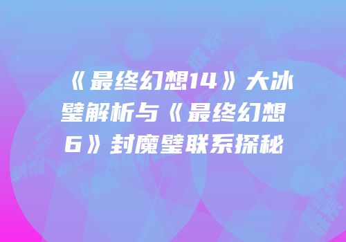 《最终幻想14》大冰璧解析与《最终幻想6》封魔璧联系探秘