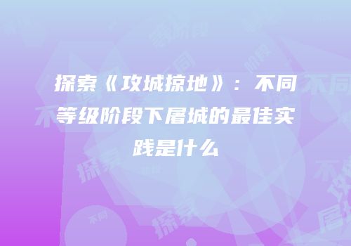 探索《攻城掠地》：不同等级阶段下屠城的最佳实践是什么