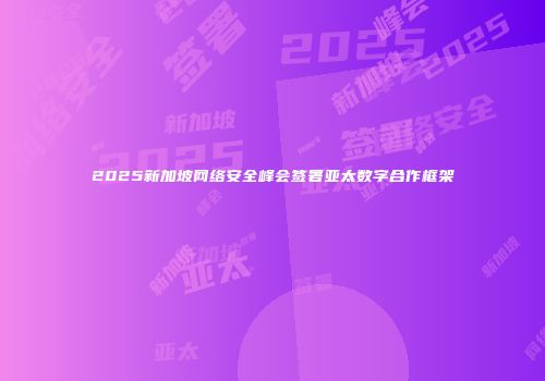 2025新加坡网络安全峰会签署亚太数字合作框架