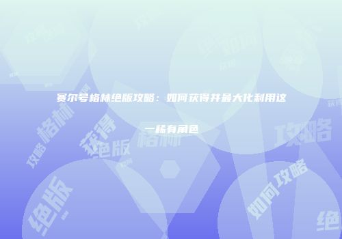 赛尔号格林绝版攻略：如何获得并最大化利用这一稀有角色