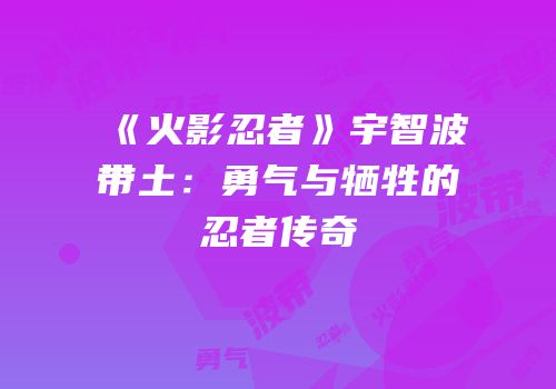 《火影忍者》宇智波带土：勇气与牺牲的忍者传奇