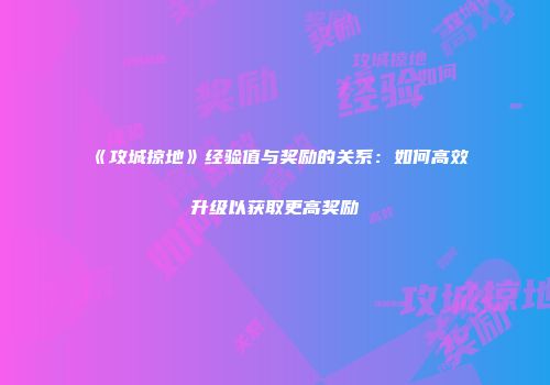 《攻城掠地》经验值与奖励的关系：如何高效升级以获取更高奖励