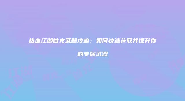 热血江湖首充武器攻略：如何快速获取并提升你的专属武器