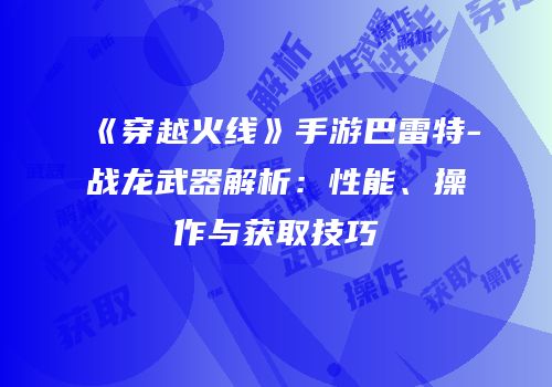 《穿越火线》手游巴雷特-战龙武器解析：性能、操作与获取技巧
