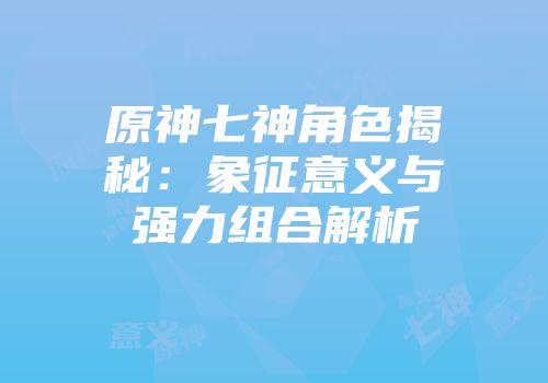 原神七神角色揭秘：象征意义与强力组合解析
